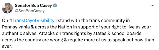 Bob Casey: On #TransDayofVisibility I stand with the trans community inPennsylvania & across the Nation in support of your right to live as your authentic selves. Attacks on trans rights by states & school boards across the country are wrong & require more of us to speak out now than ever.