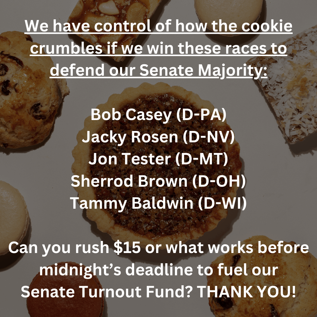 We have control of how the cookie crumbles if we win these races to defend our Senate Majority:    Bob Casey (D-PA)  Jacky Rosen (D-NV)  Jon Tester (D-MT)  Sherrod Brown (D-OH)  Tammy Baldwin (D-WI)    Can you rush $15 or what works before midnight's deadline to fuel our   Senate Turnout Fund? THANK YOU!